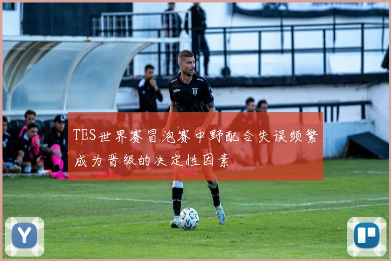 TES世界赛冒泡赛中野配合失误频繁成为晋级的决定性因素