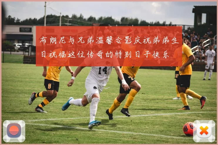 布朗尼与兄弟温馨合影庆祝弟弟生日祝福这位传奇的特别日子快乐