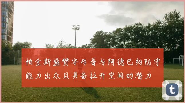 帕金斯盛赞字母哥与阿德巴约防守能力出众且具备拉开空间的潜力