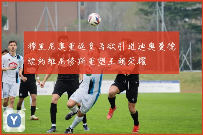 穆里尼奥重返皇马欲引进迪奥曼德续约维尼修斯重塑王朝荣耀
