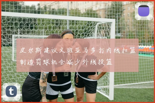 皮尔斯建议文班亚马多打内线扣篮制造罚球机会减少外线投篮