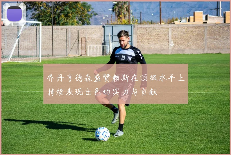 乔丹亨德森盛赞赖斯在顶级水平上持续表现出色的实力与贡献
