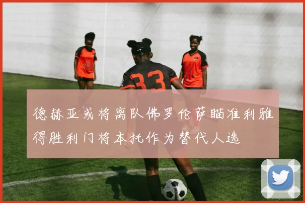 德赫亚或将离队佛罗伦萨瞄准利雅得胜利门将本托作为替代人选