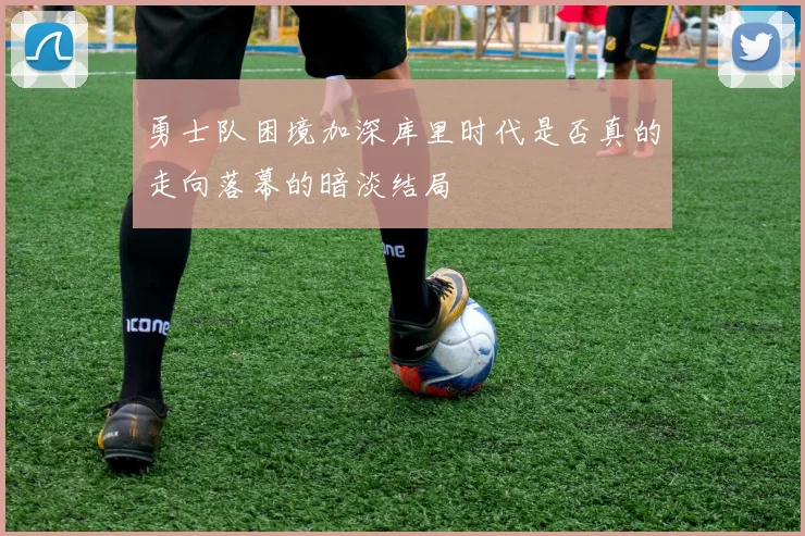勇士队困境加深库里时代是否真的走向落幕的暗淡结局