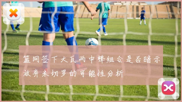 篮网签下大瓦两中锋组合是否暗示放弃米切罗的可能性分析