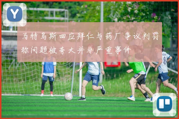 马特乌斯回应拜仁与药厂争议判罚称问题被夸大并非严重事件