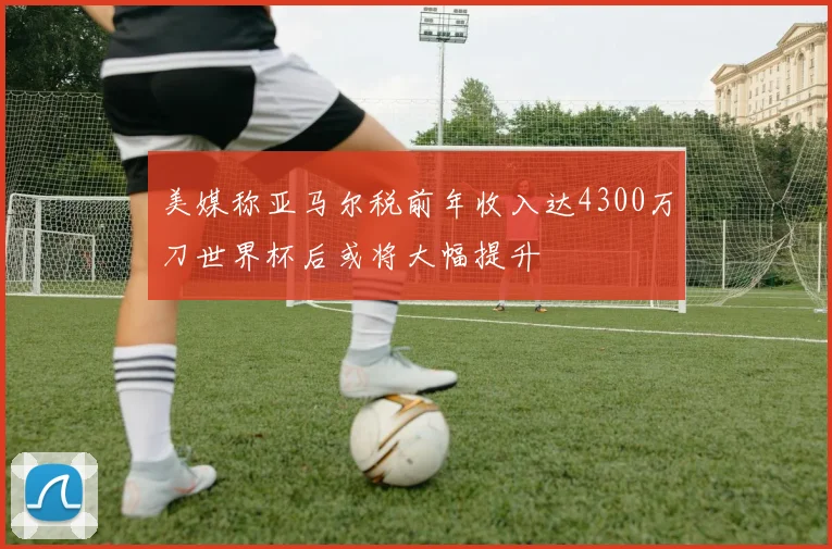 美媒称亚马尔税前年收入达4300万刀世界杯后或将大幅提升