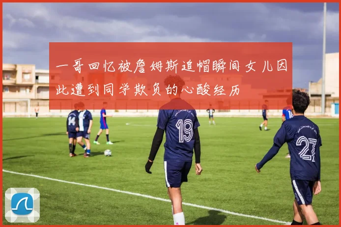 一哥回忆被詹姆斯追帽瞬间女儿因此遭到同学欺负的心酸经历