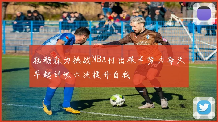 杨瀚森为挑战NBA付出艰辛努力每天早起训练六次提升自我