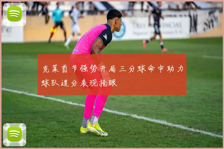 克莱首节强势开局三分球命中助力球队追分表现抢眼