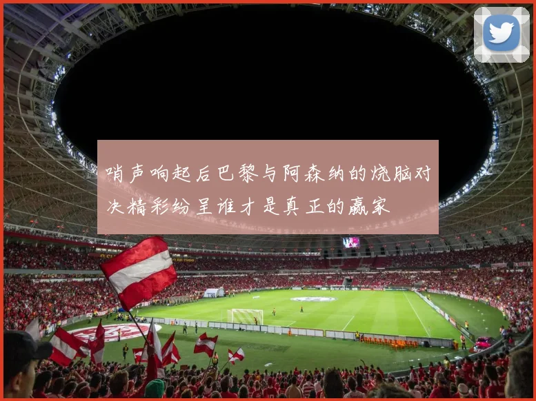 哨声响起后巴黎与阿森纳的烧脑对决精彩纷呈谁才是真正的赢家