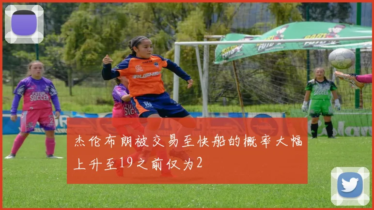 杰伦布朗被交易至快船的概率大幅上升至19之前仅为2