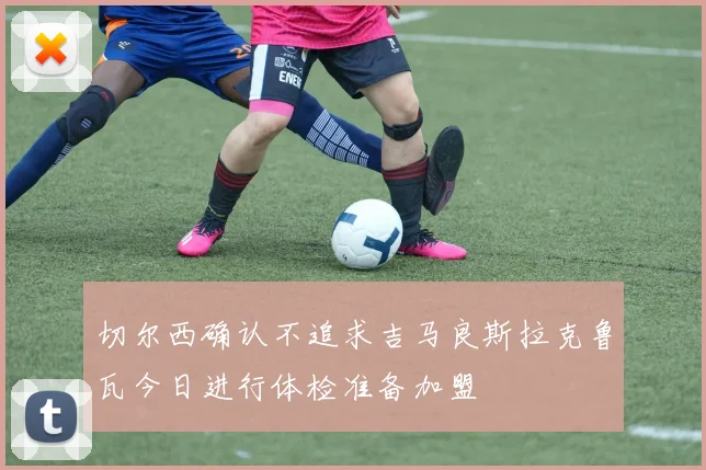 切尔西确认不追求吉马良斯拉克鲁瓦今日进行体检准备加盟