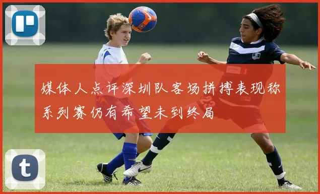 媒体人点评深圳队客场拼搏表现称系列赛仍有希望未到终局