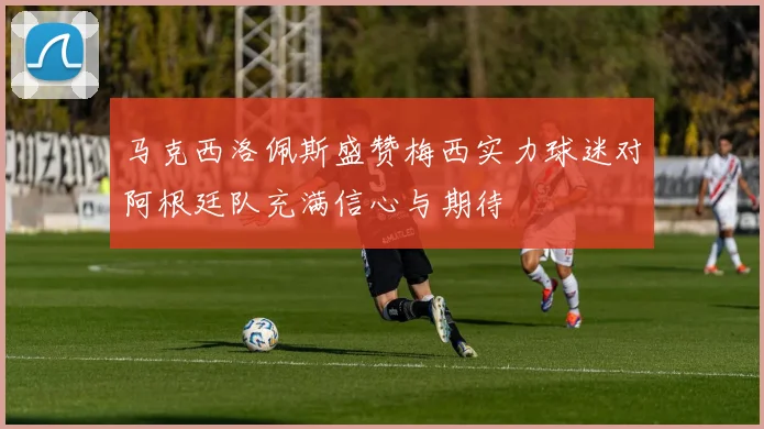 马克西洛佩斯盛赞梅西实力球迷对阿根廷队充满信心与期待