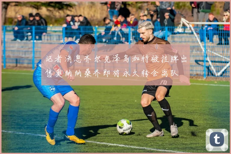 记者消息齐尔克泽乌加特被挂牌出售奥纳纳桑乔即将永久转会离队