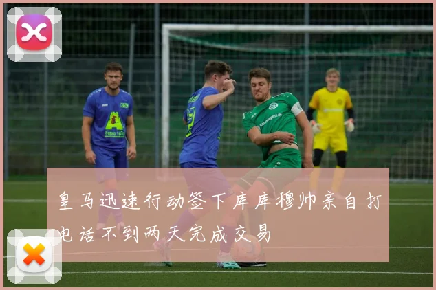 皇马迅速行动签下库库穆帅亲自打电话不到两天完成交易