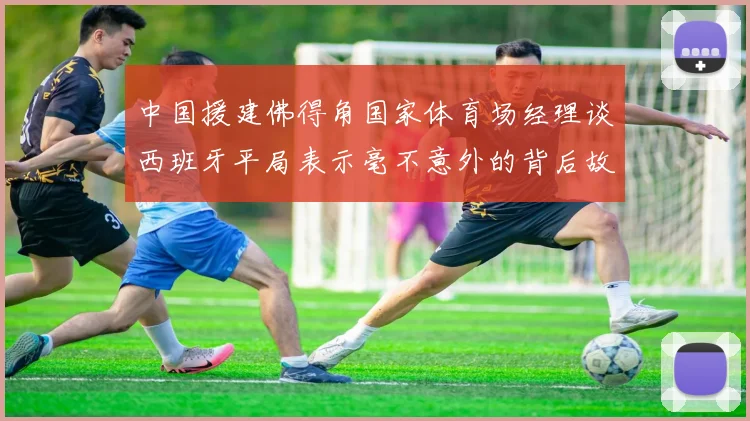 中国援建佛得角国家体育场经理谈西班牙平局表示毫不意外的背后故事