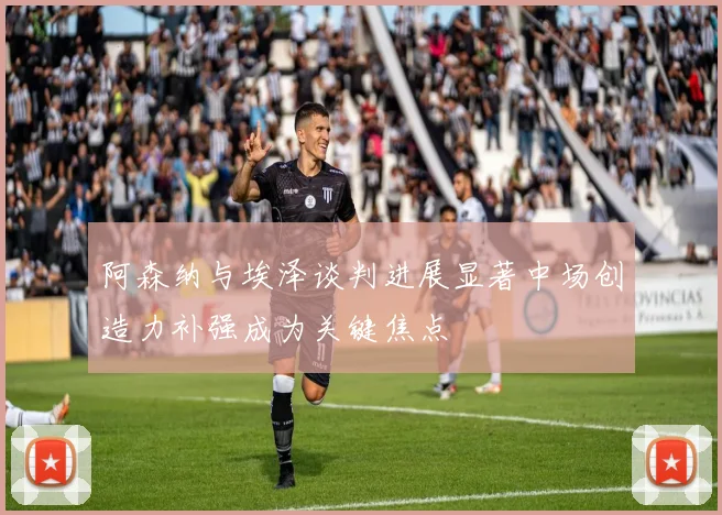 阿森纳与埃泽谈判进展显著中场创造力补强成为关键焦点
