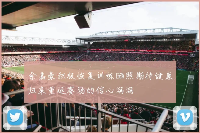 余嘉豪积极恢复训练晒照期待健康归来重返赛场的信心满满