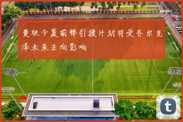 曼联今夏前锋引援计划将受齐尔克泽未来去向影响