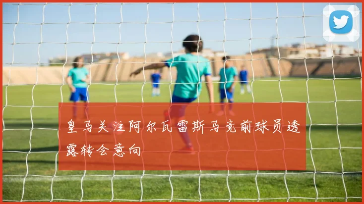 皇马关注阿尔瓦雷斯马竞前球员透露转会意向