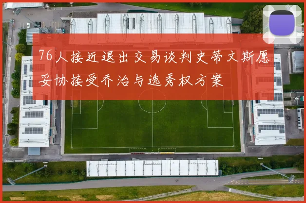 76人接近退出交易谈判史蒂文斯愿妥协接受乔治与选秀权方案