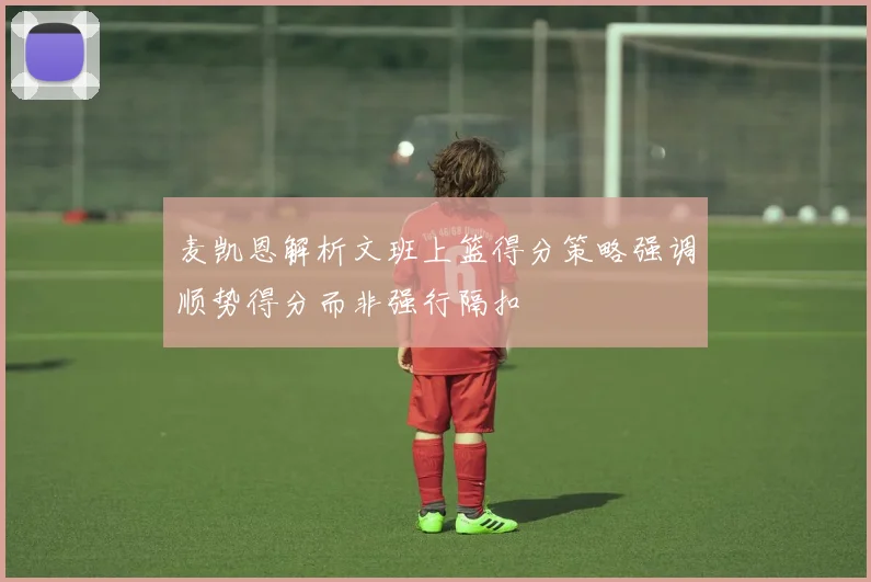 麦凯恩解析文班上篮得分策略强调顺势得分而非强行隔扣