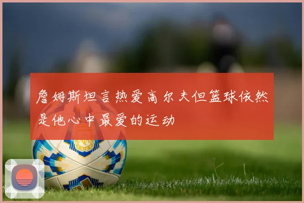 詹姆斯坦言热爱高尔夫但篮球依然是他心中最爱的运动