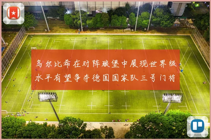 乌尔比希在对阵狼堡中展现世界级水平有望争夺德国国家队三号门将位置