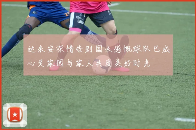 达米安深情告别国米感慨球队已成心灵家园与家人共度美好时光